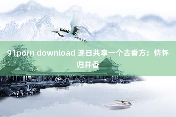 91porn download 逐日共享一个古香方：情怀归并香