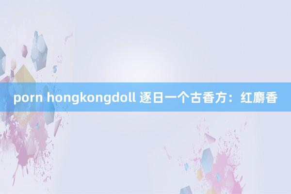 porn hongkongdoll 逐日一个古香方：红麝香