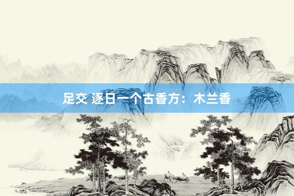 足交 逐日一个古香方：木兰香