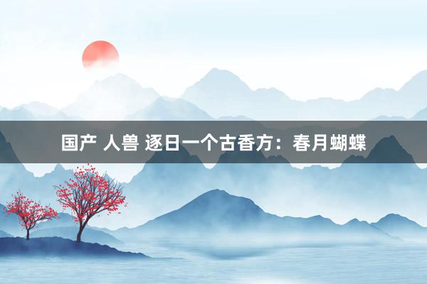 国产 人兽 逐日一个古香方：春月蝴蝶