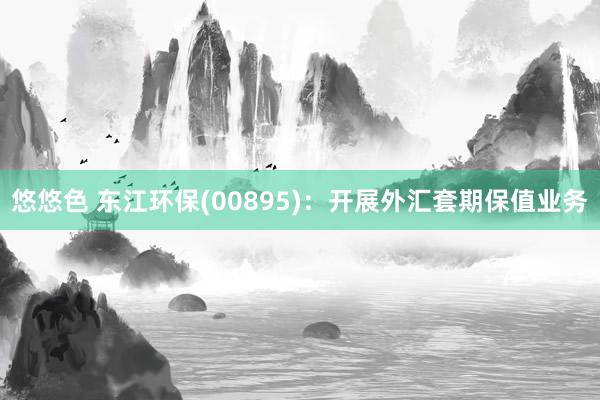 悠悠色 东江环保(00895)：开展外汇套期保值业务
