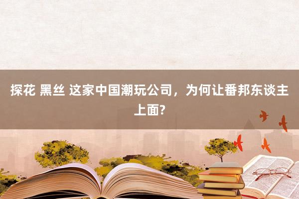 探花 黑丝 这家中国潮玩公司，为何让番邦东谈主上面?