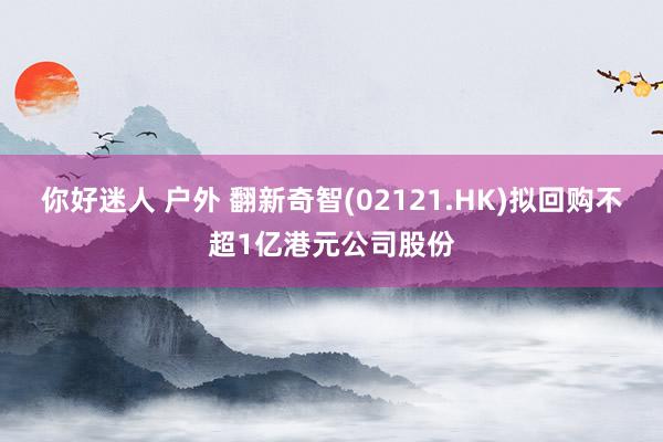 你好迷人 户外 翻新奇智(02121.HK)拟回购不超1亿港元公司股份