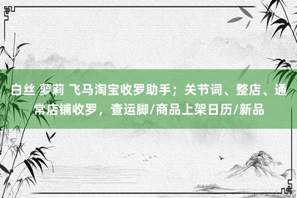 白丝 萝莉 飞马淘宝收罗助手；关节词、整店、通常店铺收罗，查运脚/商品上架日历/新品