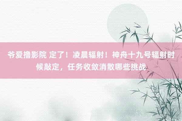 爷爱撸影院 定了！凌晨辐射！神舟十九号辐射时候敲定，任务收敛消散哪些挑战