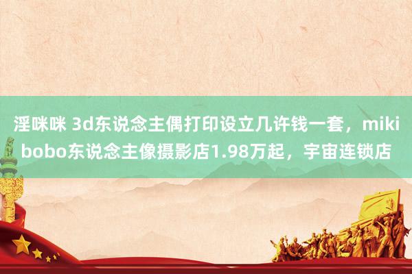淫咪咪 3d东说念主偶打印设立几许钱一套，mikibobo东说念主像摄影店1.98万起，宇宙连锁店