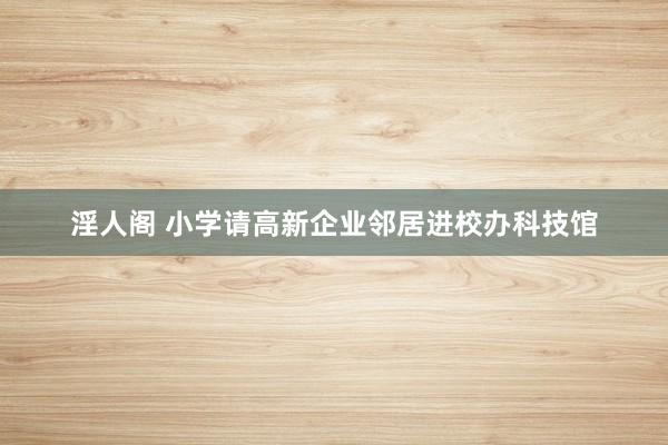 淫人阁 小学请高新企业邻居进校办科技馆