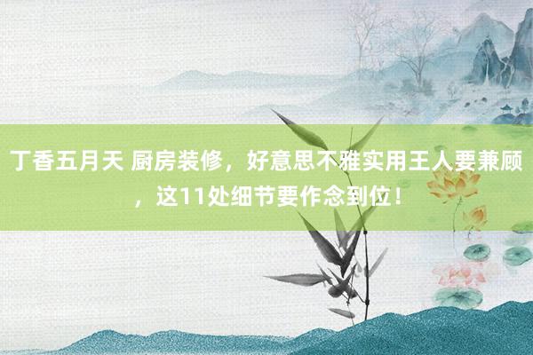 丁香五月天 厨房装修，好意思不雅实用王人要兼顾，这11处细节要作念到位！