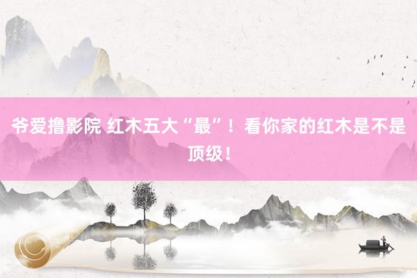 爷爱撸影院 红木五大“最”！看你家的红木是不是顶级！