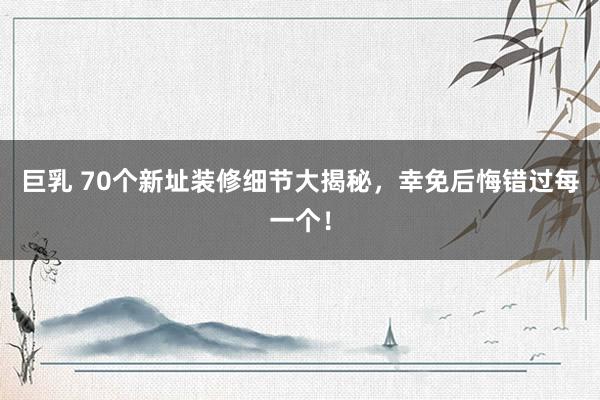 巨乳 70个新址装修细节大揭秘，幸免后悔错过每一个！
