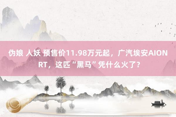 伪娘 人妖 预售价11.98万元起，广汽埃安AION RT，这匹“黑马”凭什么火了？