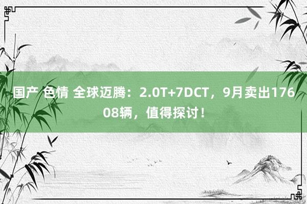 国产 色情 全球迈腾：2.0T+7DCT，9月卖出17608辆，值得探讨！