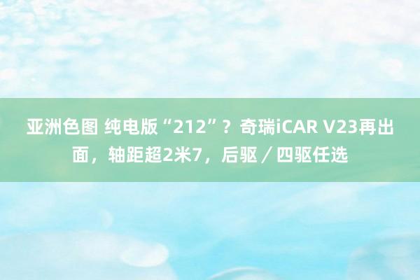 亚洲色图 纯电版“212”？奇瑞iCAR V23再出面，轴距超2米7，后驱／四驱任选