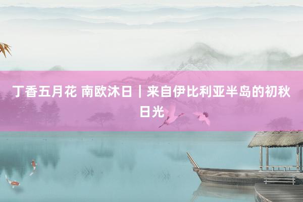 丁香五月花 南欧沐日｜来自伊比利亚半岛的初秋日光