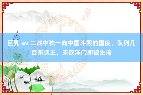 巨乳 av 二战中独一向中国斗殴的国度，队列几百东谈主，未放洋门即被生擒