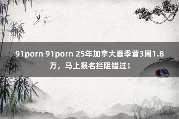 91porn 91porn 25年加拿大夏季营3周1.8万，马上报名拦阻错过！