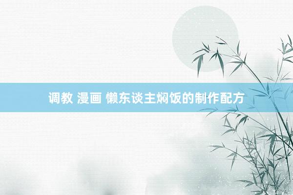 调教 漫画 懒东谈主焖饭的制作配方