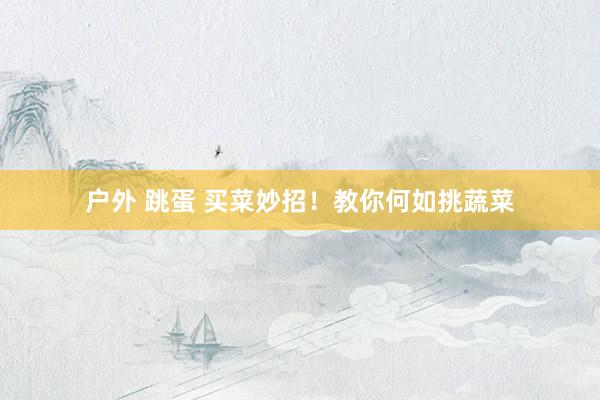 户外 跳蛋 买菜妙招！教你何如挑蔬菜