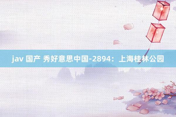jav 国产 秀好意思中国-2894：上海桂林公园