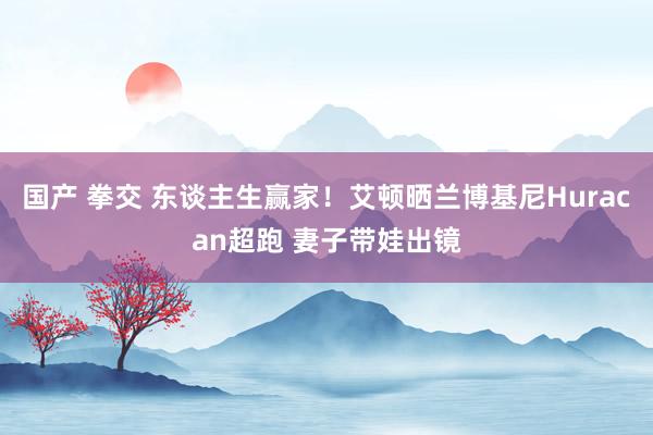国产 拳交 东谈主生赢家！艾顿晒兰博基尼Huracan超跑 妻子带娃出镜