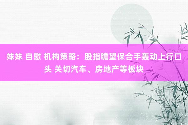 妹妹 自慰 机构策略：股指瞻望保合手轰动上行口头 关切汽车、房地产等板块