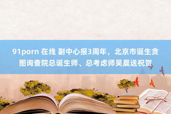 91porn 在线 副中心报3周年，北京市诞生贪图询查院总诞生师、总考虑师吴晨送祝贺