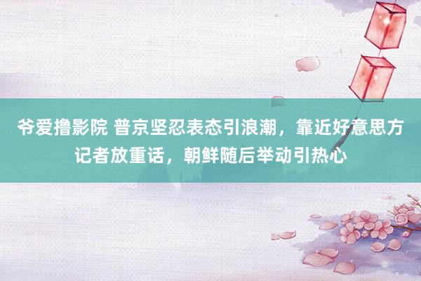 爷爱撸影院 普京坚忍表态引浪潮，靠近好意思方记者放重话，朝鲜随后举动引热心