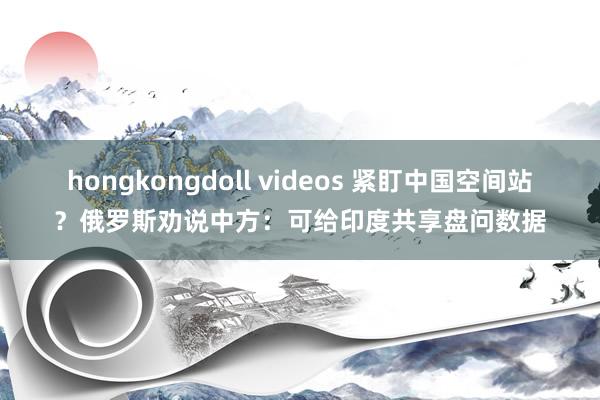 hongkongdoll videos 紧盯中国空间站？俄罗斯劝说中方：可给印度共享盘问数据