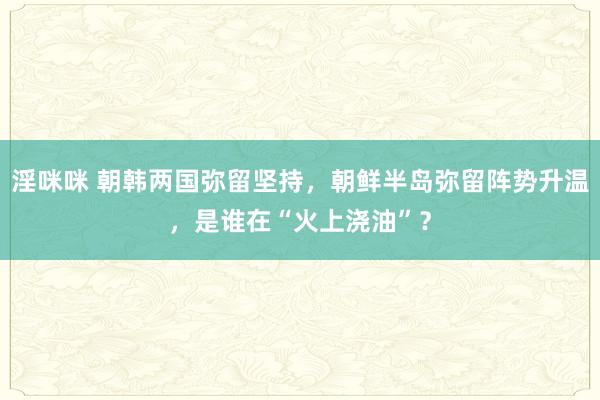淫咪咪 朝韩两国弥留坚持，朝鲜半岛弥留阵势升温，是谁在“火上浇油”？