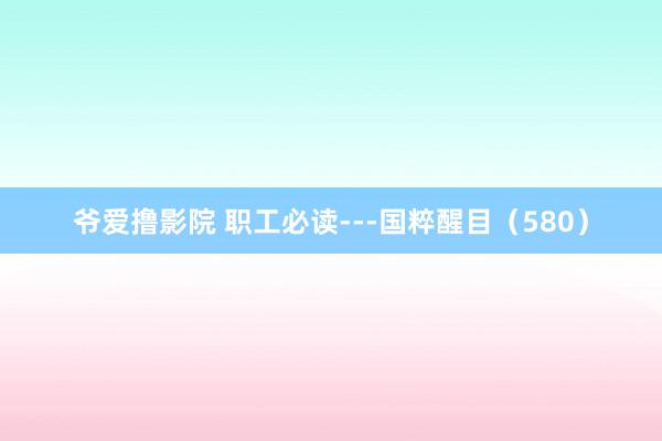 爷爱撸影院 职工必读---国粹醒目（580）