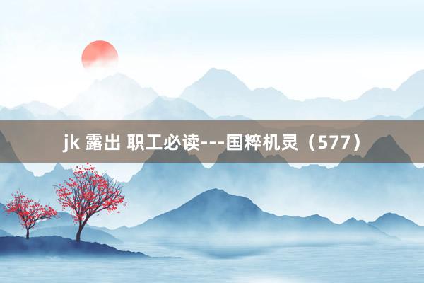 jk 露出 职工必读---国粹机灵（577）