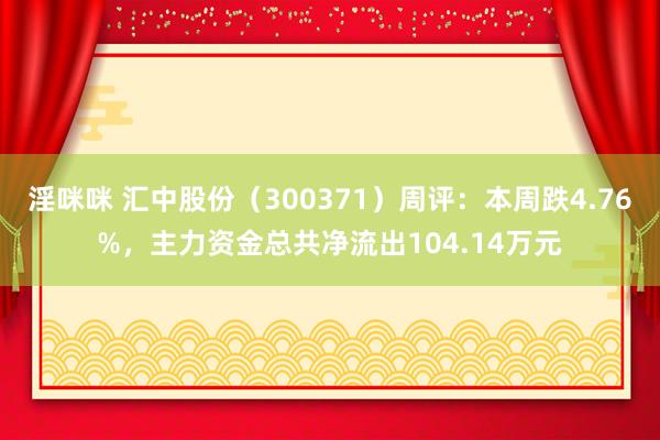 淫咪咪 汇中股份（300371）周评：本周跌4.76%，主力资金总共净流出104.14万元