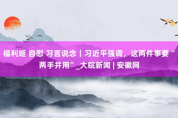 福利姬 自慰 习言说念｜习近平强调，这两件事要“两手并用”_大皖新闻 | 安徽网