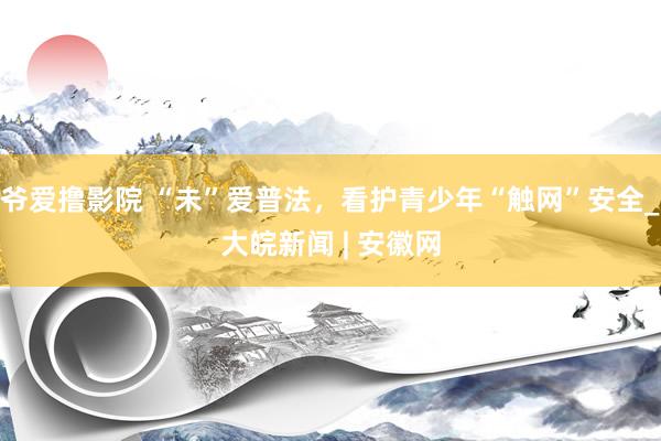 爷爱撸影院 “未”爱普法，看护青少年“触网”安全_大皖新闻 | 安徽网