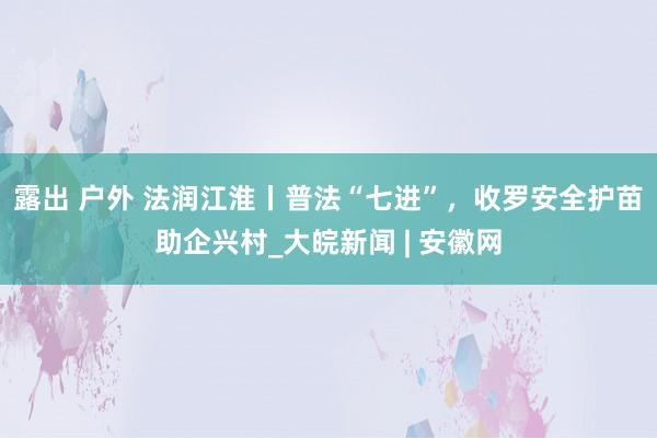 露出 户外 法润江淮丨普法“七进”，收罗安全护苗助企兴村_大皖新闻 | 安徽网