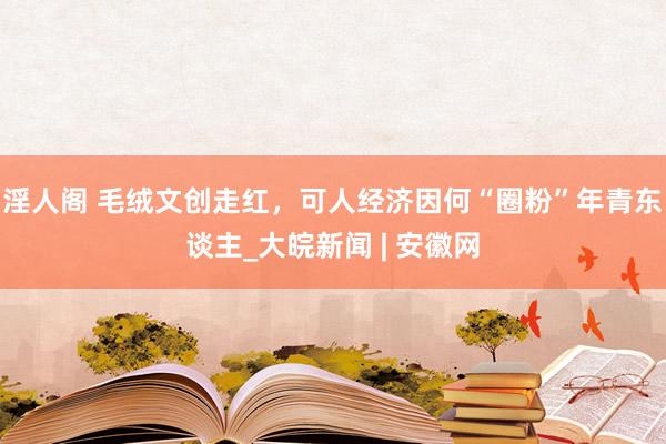 淫人阁 毛绒文创走红，可人经济因何“圈粉”年青东谈主_大皖新闻 | 安徽网