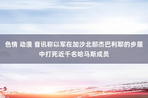 色情 动漫 音讯称以军在加沙北部杰巴利耶的步履中打死近千名哈马斯成员
