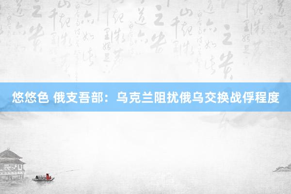 悠悠色 俄支吾部：乌克兰阻扰俄乌交换战俘程度