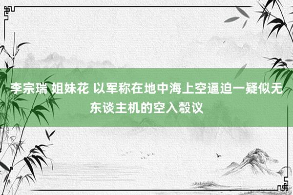 李宗瑞 姐妹花 以军称在地中海上空逼迫一疑似无东谈主机的空入彀议