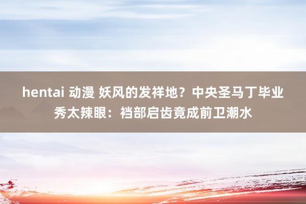 hentai 动漫 妖风的发祥地？中央圣马丁毕业秀太辣眼：裆部启齿竟成前卫潮水