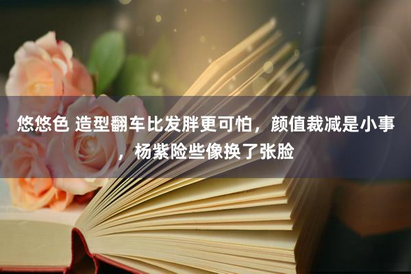 悠悠色 造型翻车比发胖更可怕，颜值裁减是小事，杨紫险些像换了张脸
