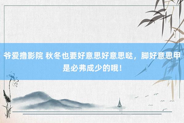 爷爱撸影院 秋冬也要好意思好意思哒，脚好意思甲是必弗成少的哦！