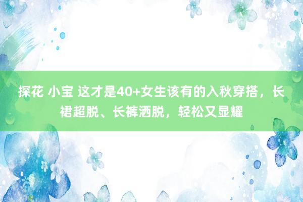 探花 小宝 这才是40+女生该有的入秋穿搭，长裙超脱、长裤洒脱，轻松又显耀