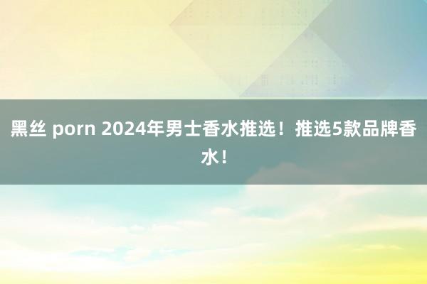 黑丝 porn 2024年男士香水推选！推选5款品牌香水！