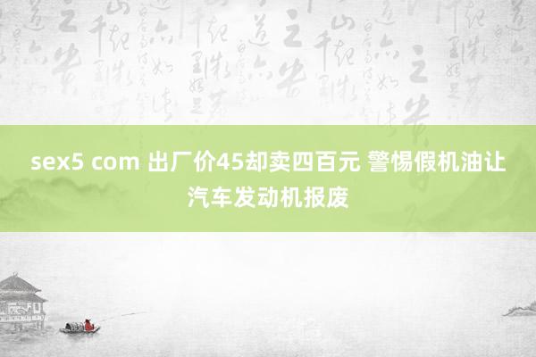 sex5 com 出厂价45却卖四百元 警惕假机油让汽车发动机报废