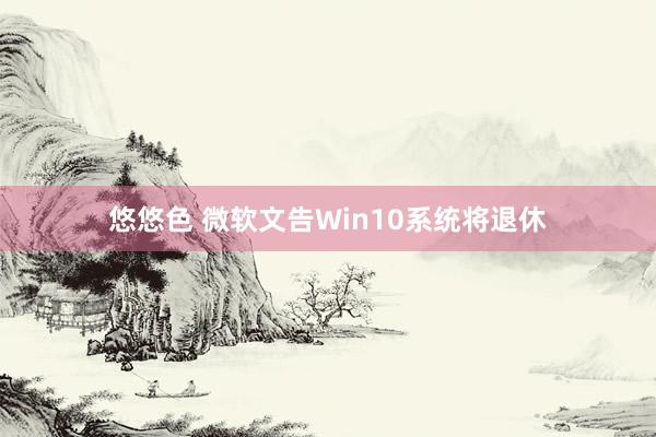 悠悠色 微软文告Win10系统将退休