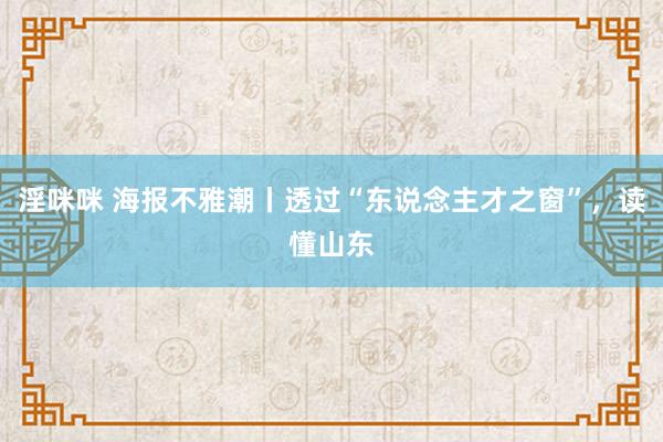 淫咪咪 海报不雅潮丨透过“东说念主才之窗”，读懂山东