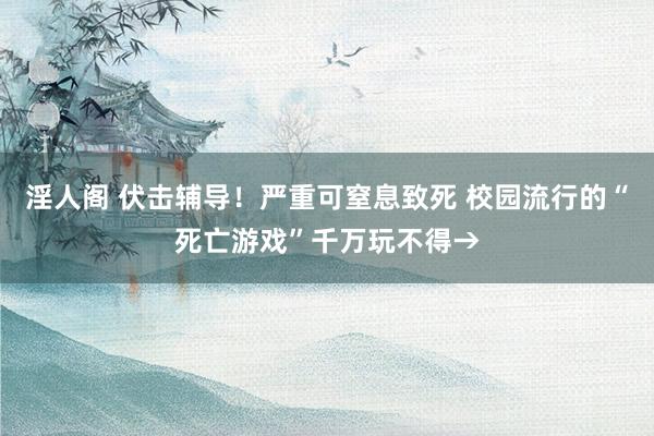 淫人阁 伏击辅导！严重可窒息致死 校园流行的“死亡游戏”千万玩不得→