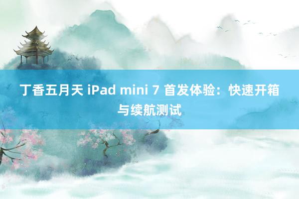 丁香五月天 iPad mini 7 首发体验：快速开箱与续航测试