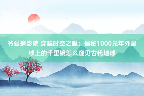 爷爱撸影院 穿越时空之眼：揭秘1000光年外星球上的千里镜怎么窥见古代地球